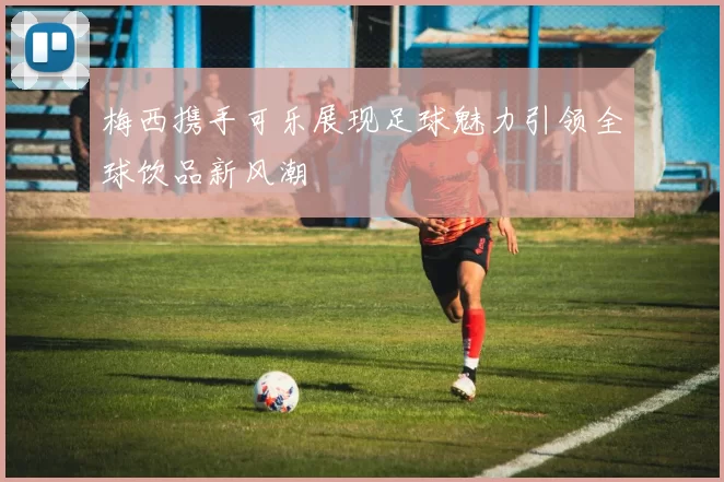 梅西携手可乐展现足球魅力引领全球饮品新风潮