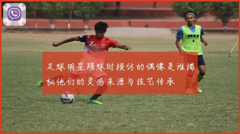 足球明星踢球时模仿的偶像是谁揭秘他们的灵感来源与技艺传承