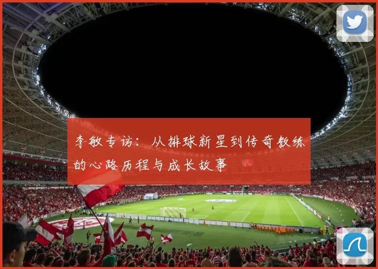李敏专访：从排球新星到传奇教练的心路历程与成长故事