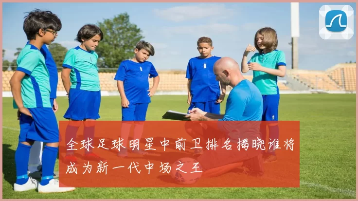 全球足球明星中前卫排名揭晓谁将成为新一代中场之王