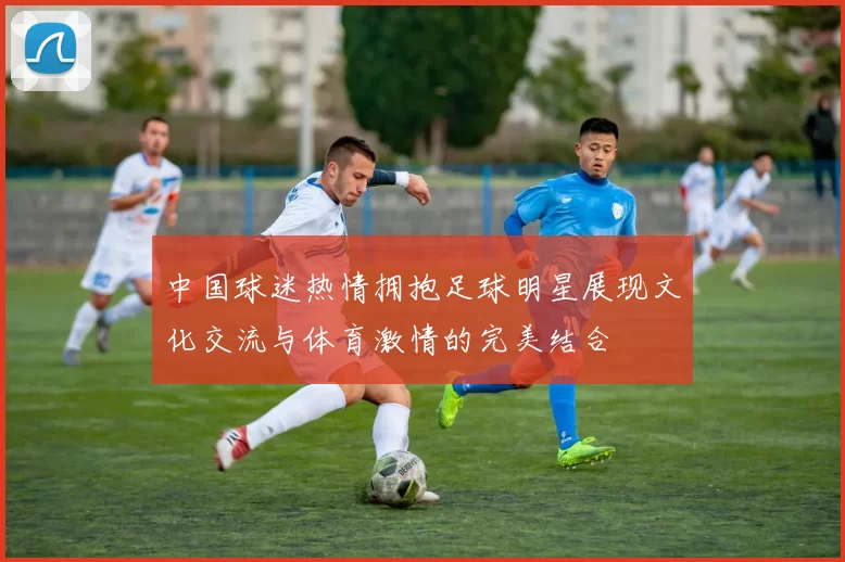 中国球迷热情拥抱足球明星展现文化交流与体育激情的完美结合