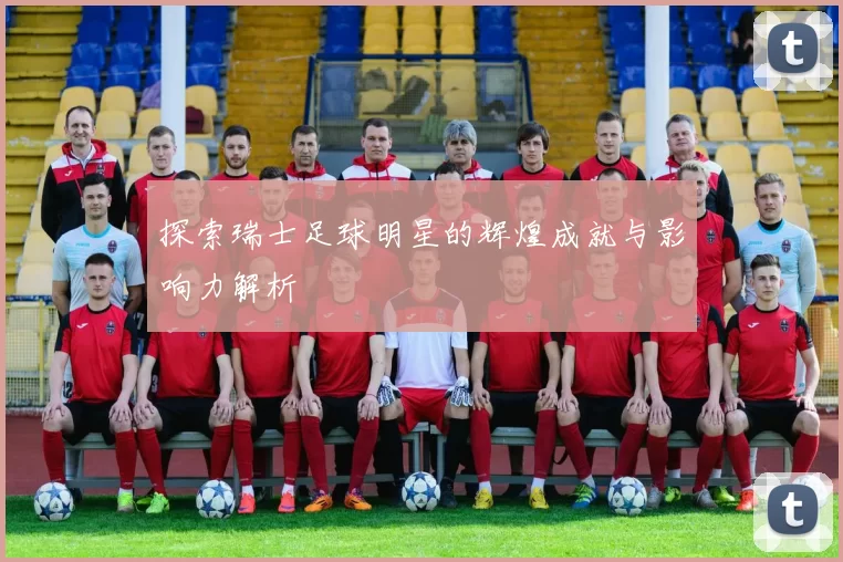 探索瑞士足球明星的辉煌成就与影响力解析