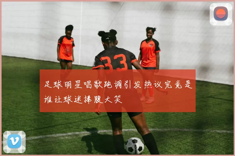 足球明星唱歌跑调引发热议究竟是谁让球迷捧腹大笑