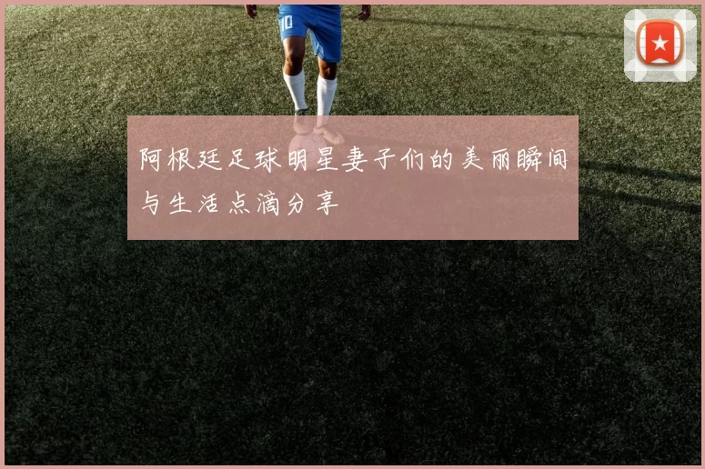 阿根廷足球明星妻子们的美丽瞬间与生活点滴分享