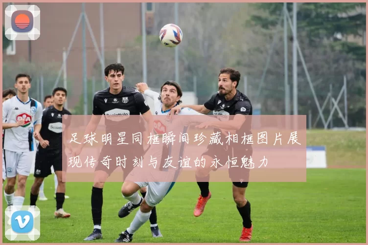 足球明星同框瞬间珍藏相框图片展现传奇时刻与友谊的永恒魅力