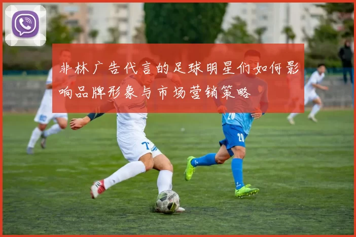 非林广告代言的足球明星们如何影响品牌形象与市场营销策略