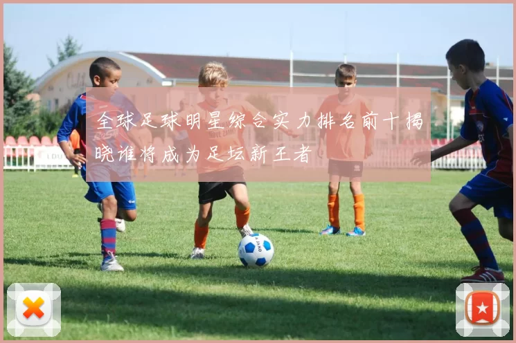 全球足球明星综合实力排名前十揭晓谁将成为足坛新王者