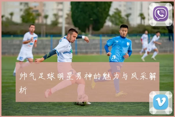 帅气足球明星男神的魅力与风采解析