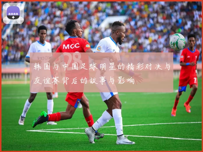 韩国与中国足球明星的精彩对决与友谊赛背后的故事与影响