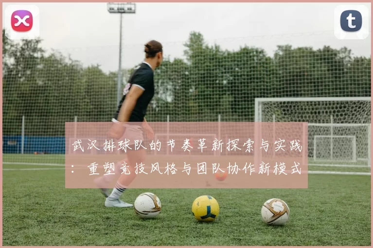 武汉排球队的节奏革新探索与实践：重塑竞技风格与团队协作新模式