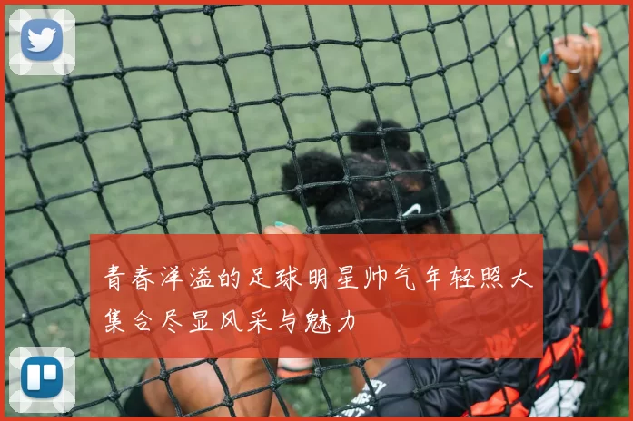 青春洋溢的足球明星帅气年轻照大集合尽显风采与魅力
