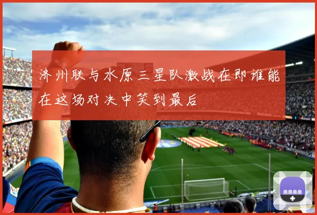 济州联与水原三星队激战在即谁能在这场对决中笑到最后