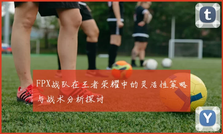 FPX战队在王者荣耀中的灵活性策略与战术分析探讨