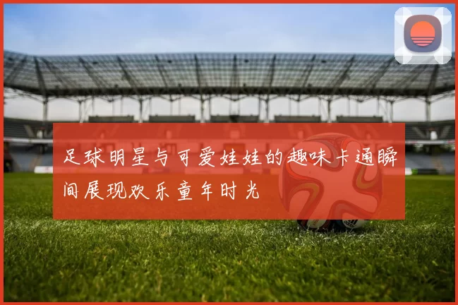 足球明星与可爱娃娃的趣味卡通瞬间展现欢乐童年时光