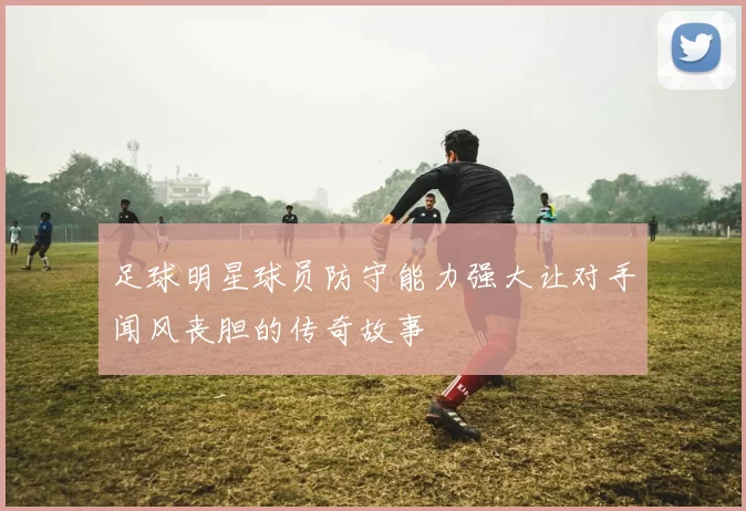 足球明星球员防守能力强大让对手闻风丧胆的传奇故事