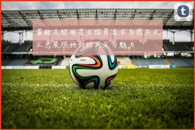 最酷足球明星女球员名字与图片大汇总展现她们的风采与魅力