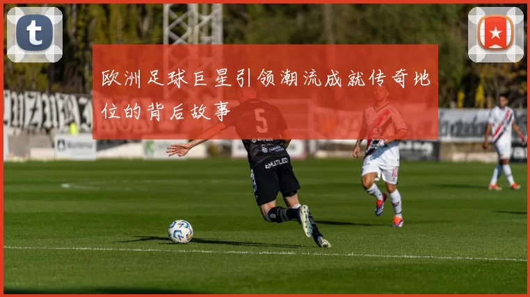 欧洲足球巨星引领潮流成就传奇地位的背后故事