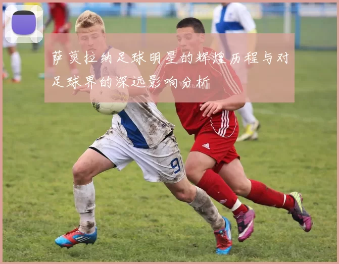 萨莫拉纳足球明星的辉煌历程与对足球界的深远影响分析