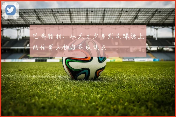 巴洛特利：从天才少年到足球场上的传奇人物与争议焦点