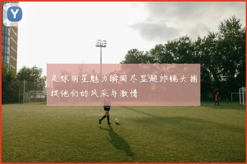 足球明星魅力瞬间尽显超帅镜头捕捉他们的风采与激情