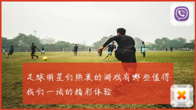 足球明星们热衷的游戏有哪些值得我们一试的精彩体验