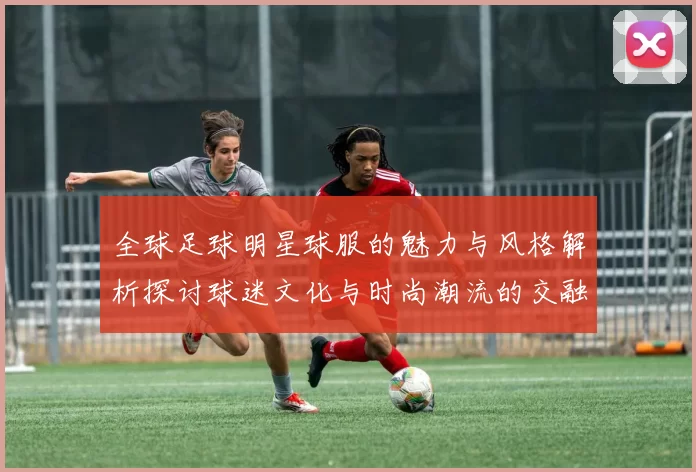 全球足球明星球服的魅力与风格解析探讨球迷文化与时尚潮流的交融