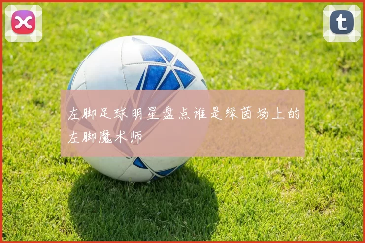左脚足球明星盘点谁是绿茵场上的左脚魔术师
