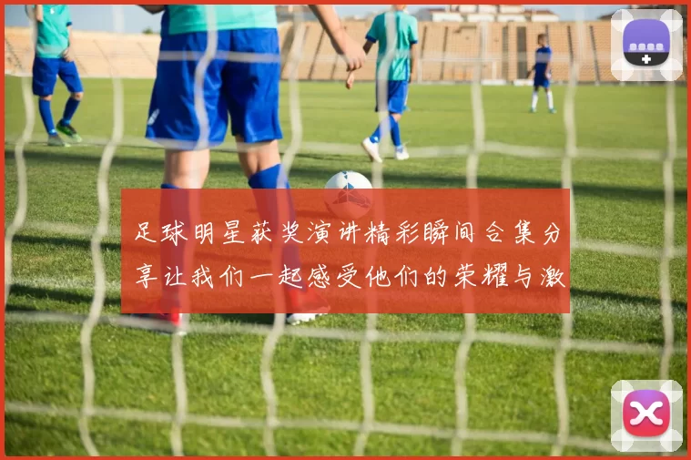 足球明星获奖演讲精彩瞬间合集分享让我们一起感受他们的荣耀与激情