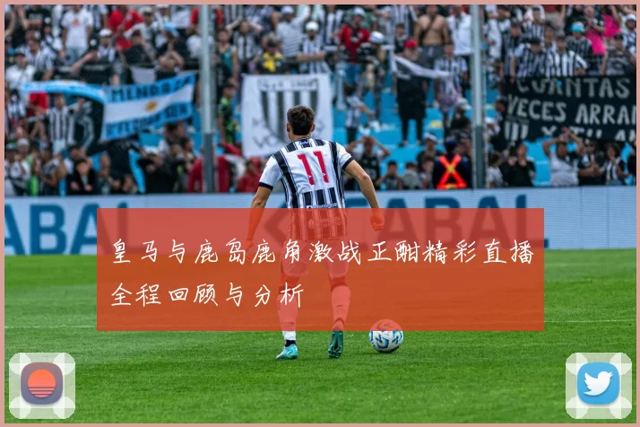 皇马与鹿岛鹿角激战正酣精彩直播全程回顾与分析