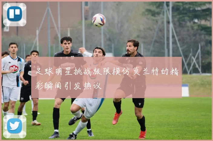 足球明星挑战极限模仿莫兰特的精彩瞬间引发热议