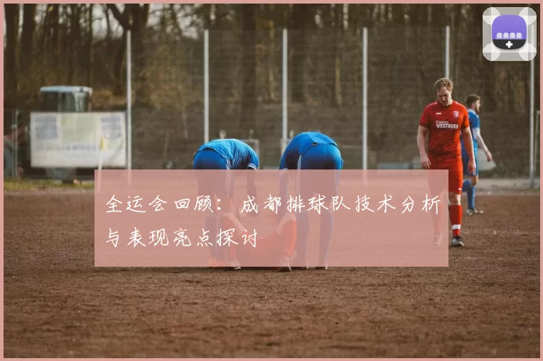 全运会回顾：成都排球队技术分析与表现亮点探讨
