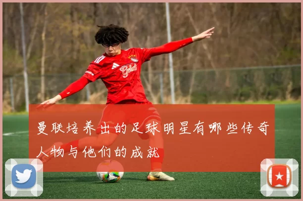 曼联培养出的足球明星有哪些传奇人物与他们的成就