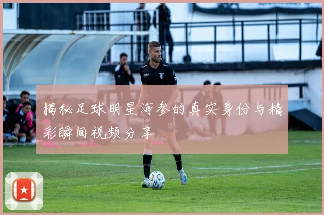 揭秘足球明星海参的真实身份与精彩瞬间视频分享