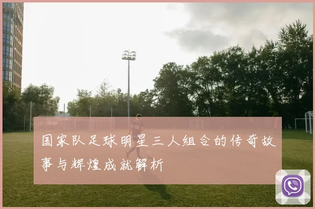 国家队足球明星三人组合的传奇故事与辉煌成就解析