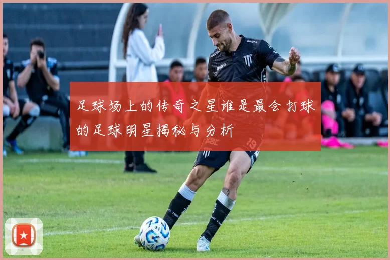 足球场上的传奇之星谁是最会打球的足球明星揭秘与分析
