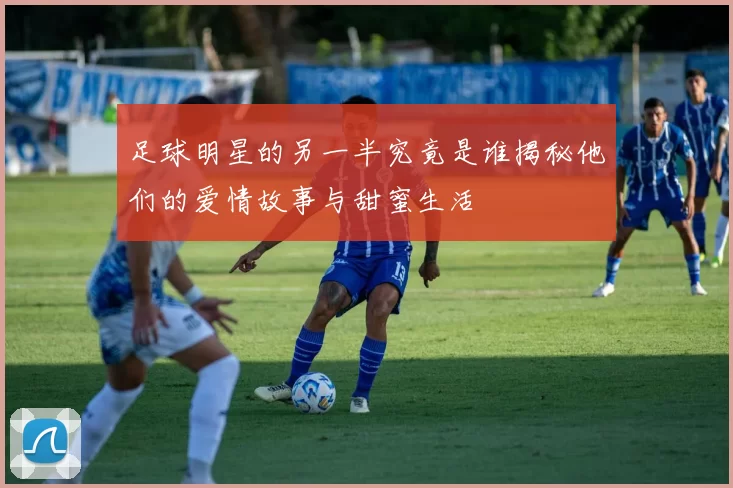 足球明星的另一半究竟是谁揭秘他们的爱情故事与甜蜜生活