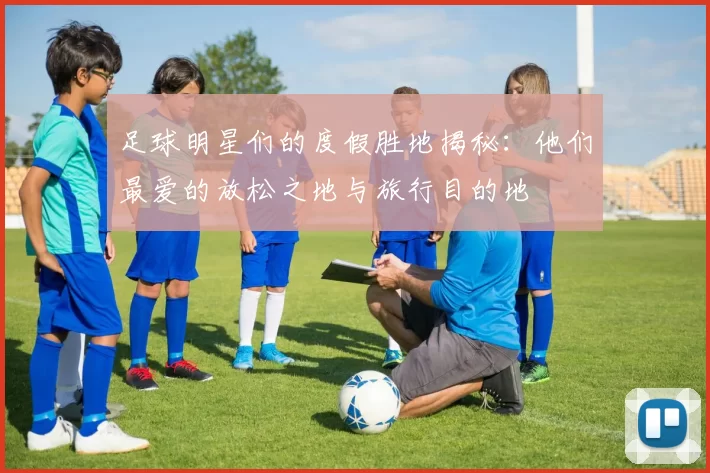 足球明星们的度假胜地揭秘：他们最爱的放松之地与旅行目的地