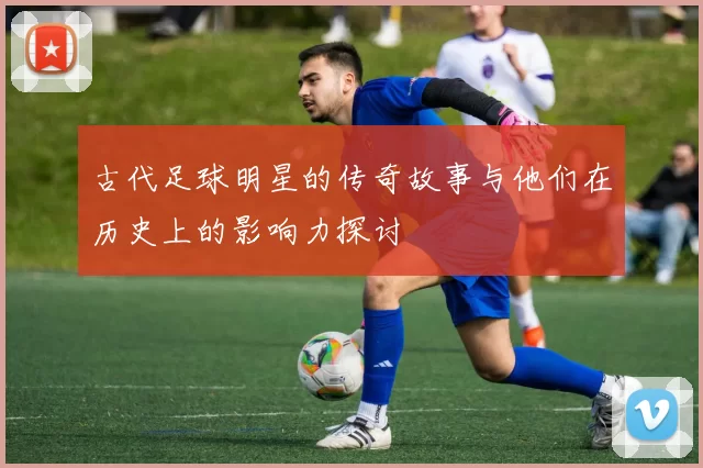 古代足球明星的传奇故事与他们在历史上的影响力探讨