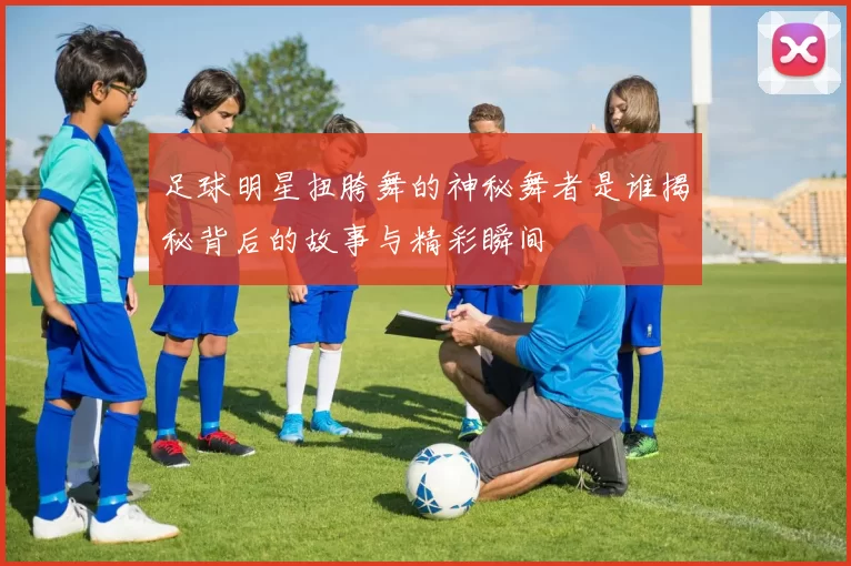 足球明星扭胯舞的神秘舞者是谁揭秘背后的故事与精彩瞬间