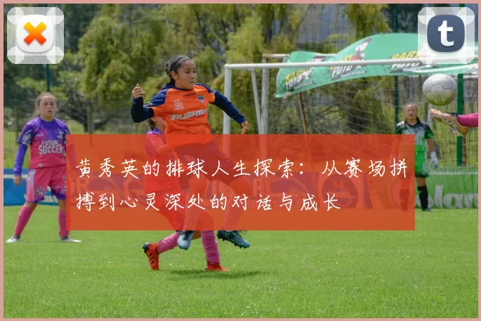 黄秀英的排球人生探索：从赛场拼搏到心灵深处的对话与成长