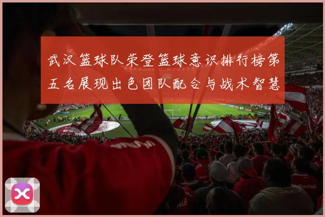武汉篮球队荣登篮球意识排行榜第五名展现出色团队配合与战术智慧