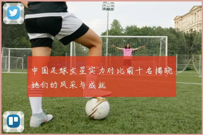中国足球女星实力对比前十名揭晓她们的风采与成就