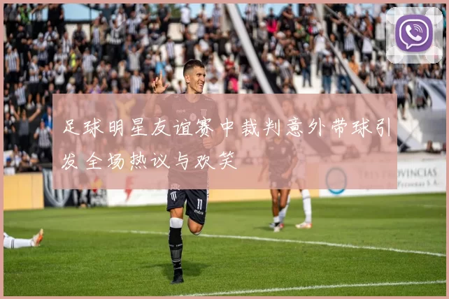 足球明星友谊赛中裁判意外带球引发全场热议与欢笑