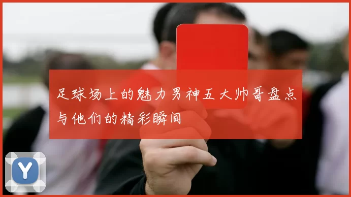 足球场上的魅力男神五大帅哥盘点与他们的精彩瞬间