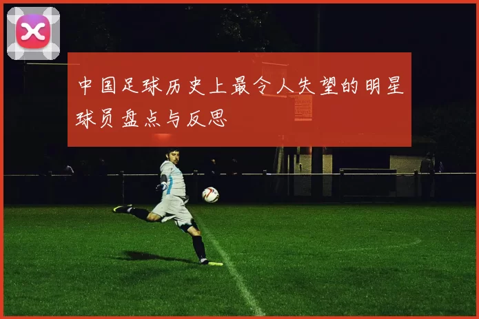 中国足球历史上最令人失望的明星球员盘点与反思