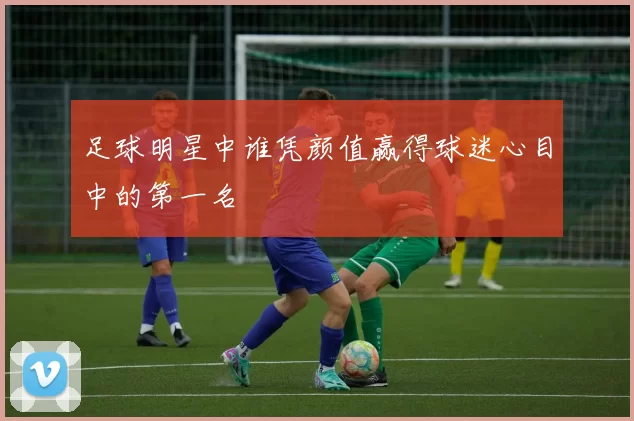 足球明星中谁凭颜值赢得球迷心目中的第一名