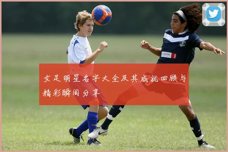 女足明星名字大全及其成就回顾与精彩瞬间分享