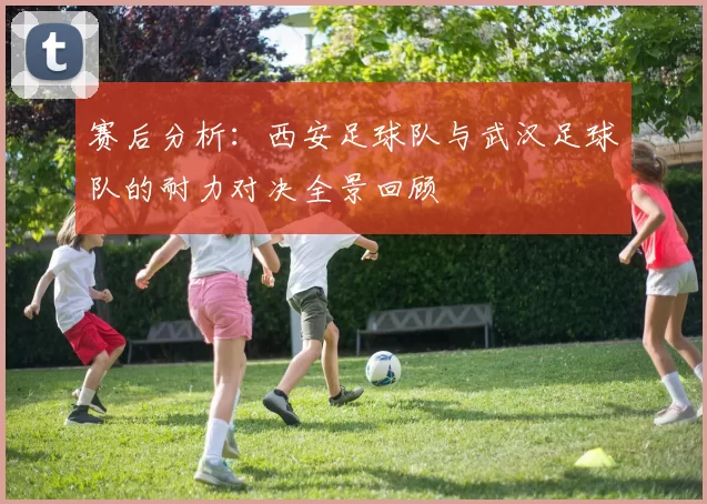 赛后分析：西安足球队与武汉足球队的耐力对决全景回顾