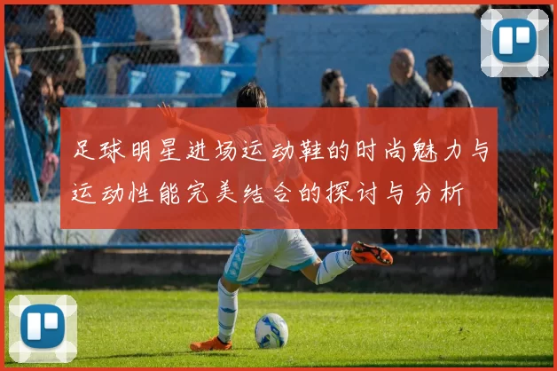 足球明星进场运动鞋的时尚魅力与运动性能完美结合的探讨与分析