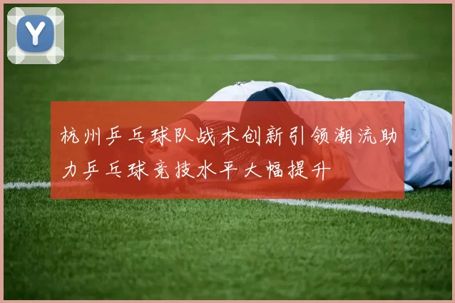 杭州乒乓球队战术创新引领潮流助力乒乓球竞技水平大幅提升